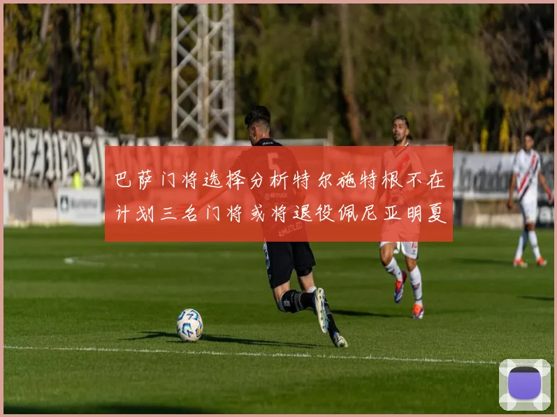 巴萨门将选择分析特尔施特根不在计划三名门将或将退役佩尼亚明夏回归展望