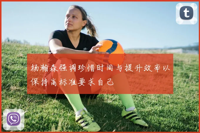杨瀚森强调珍惜时间与提升效率以保持高标准要求自己