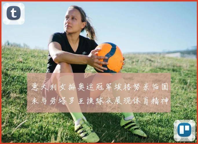 意大利女排奥运冠军埃格努亲临国米与劳塔罗互换球衣展现体育精神