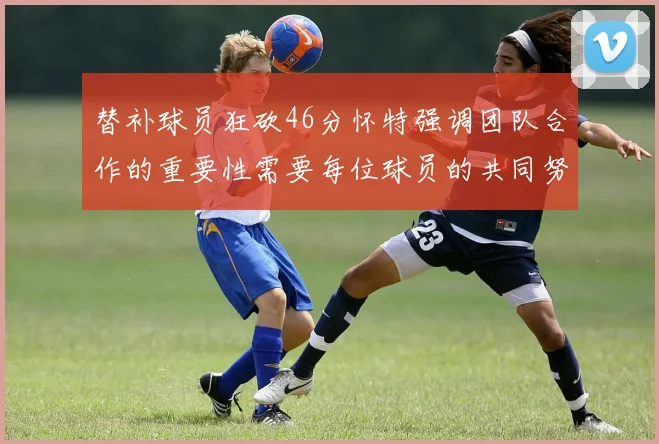 替补球员狂砍46分怀特强调团队合作的重要性需要每位球员的共同努力