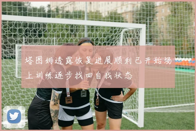 塔图姆透露恢复进展顺利已开始场上训练逐步找回自我状态