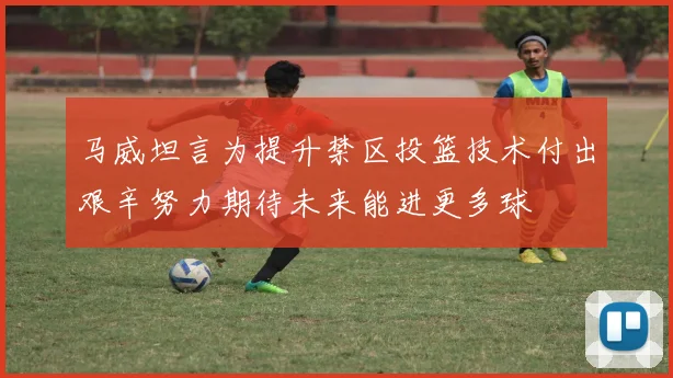 马威坦言为提升禁区投篮技术付出艰辛努力期待未来能进更多球