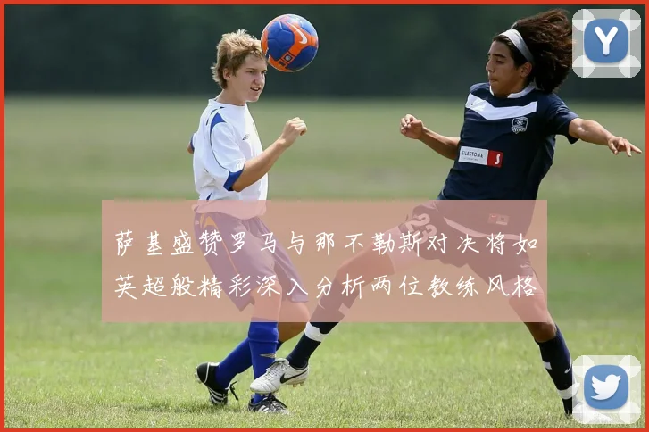 萨基盛赞罗马与那不勒斯对决将如英超般精彩深入分析两位教练风格