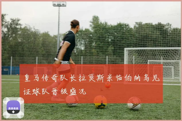 皇马传奇队长拉莫斯亲临伯纳乌见证球队晋级盛况