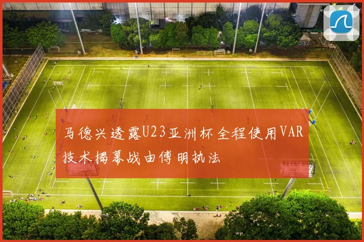 马德兴透露U23亚洲杯全程使用VAR技术揭幕战由傅明执法