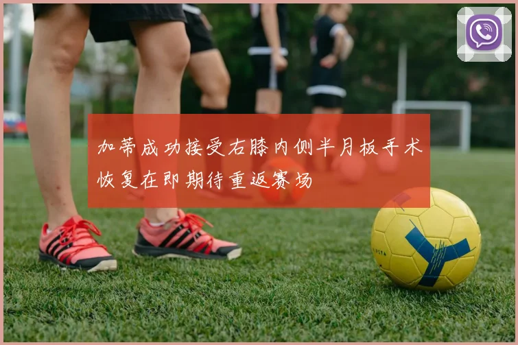 加蒂成功接受右膝内侧半月板手术恢复在即期待重返赛场