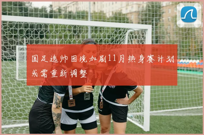 国足选帅困境加剧11月热身赛计划或需重新调整