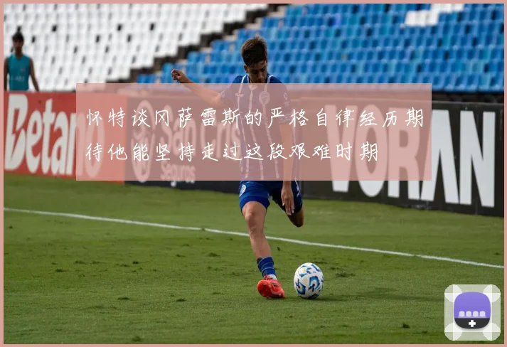 怀特谈冈萨雷斯的严格自律经历期待他能坚持走过这段艰难时期
