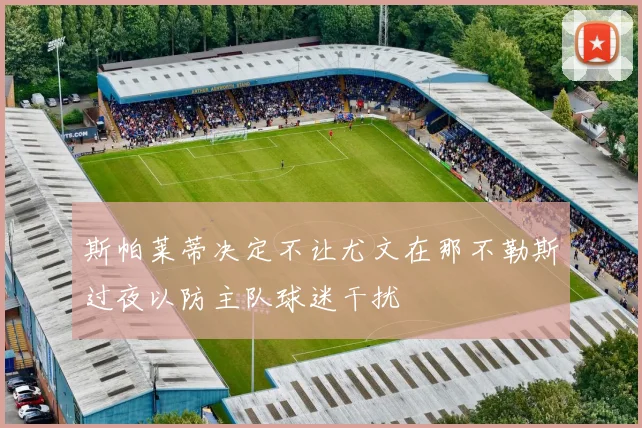 斯帕莱蒂决定不让尤文在那不勒斯过夜以防主队球迷干扰