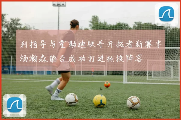 利指导与霍勒迪联手开拓者新赛季杨瀚森能否成功打进轮换阵容