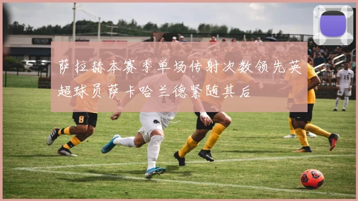萨拉赫本赛季单场传射次数领先英超球员萨卡哈兰德紧随其后