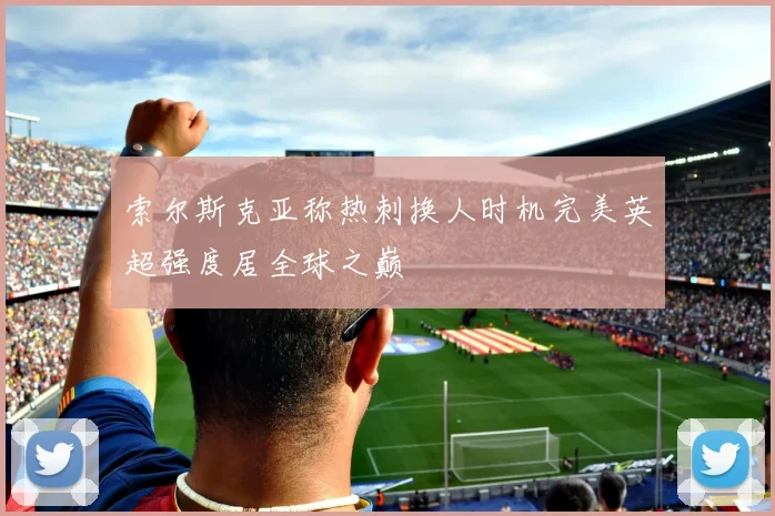 索尔斯克亚称热刺换人时机完美英超强度居全球之巅