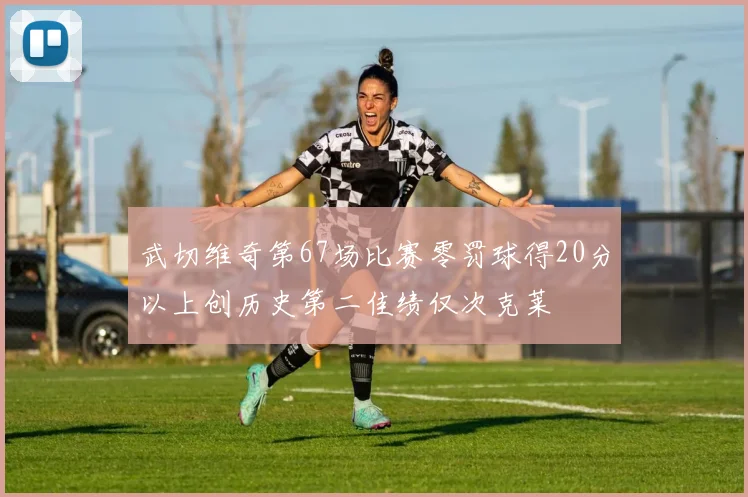 武切维奇第67场比赛零罚球得20分以上创历史第二佳绩仅次克莱
