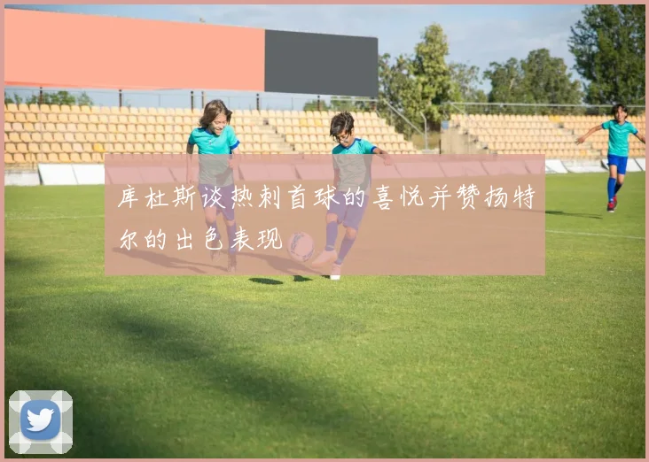 库杜斯谈热刺首球的喜悦并赞扬特尔的出色表现