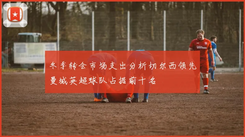 冬季转会市场支出分析切尔西领先曼城英超球队占据前十名