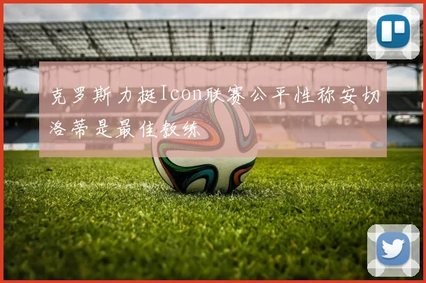 克罗斯力挺Icon联赛公平性称安切洛蒂是最佳教练
