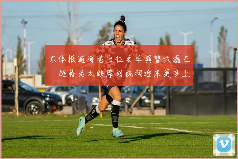 东体报道海港出征名单调整武磊王燊超蒋光太缺席刘祝润迎来更多上场机会