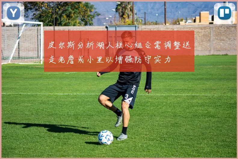 皮尔斯分析湖人核心组合需调整送走老詹或小里以增强防守实力