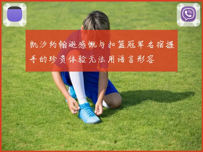 凯沙约翰逊感慨与扣篮冠军名宿握手的珍贵体验无法用语言形容