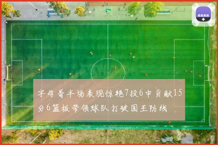 字母哥半场表现惊艳7投6中贡献15分6篮板带领球队打破国王防线