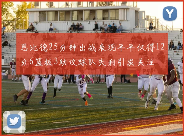 恩比德25分钟出战表现平平仅得12分6篮板3助攻球队失利引发关注