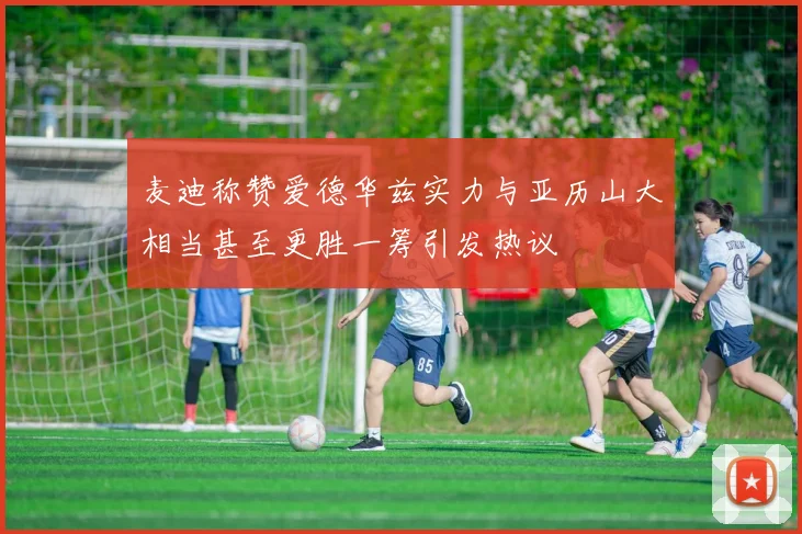 麦迪称赞爱德华兹实力与亚历山大相当甚至更胜一筹引发热议