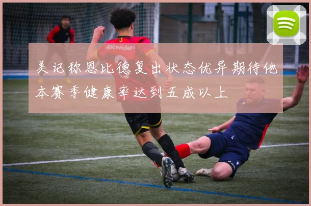 美记称恩比德复出状态优异期待他本赛季健康率达到五成以上