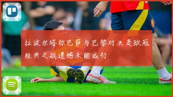 拉波尔塔称巴萨与巴黎对决是欧冠经典之战遗憾未能成行