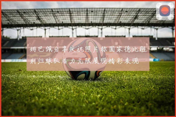 姆巴佩分享庆祝照片称国家德比胜利归球队活力无限展现精彩表现