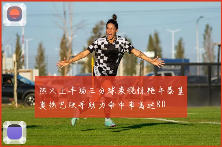 热火上半场三分球表现惊艳丰泰基奥热巴联手助力命中率高达80