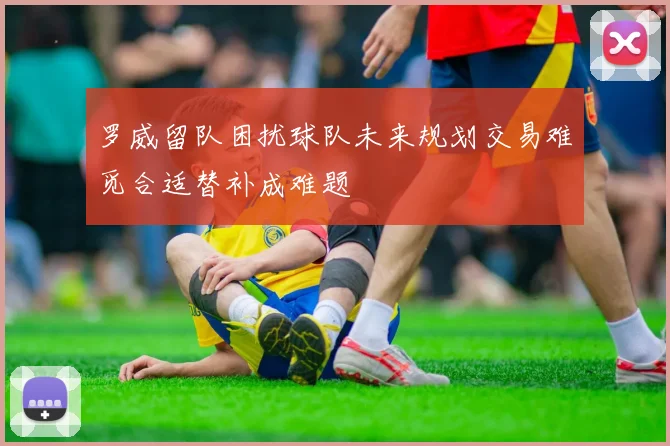 罗威留队困扰球队未来规划交易难觅合适替补成难题