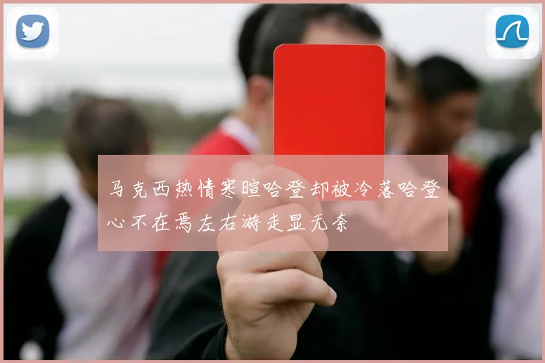 马克西热情寒暄哈登却被冷落哈登心不在焉左右游走显无奈